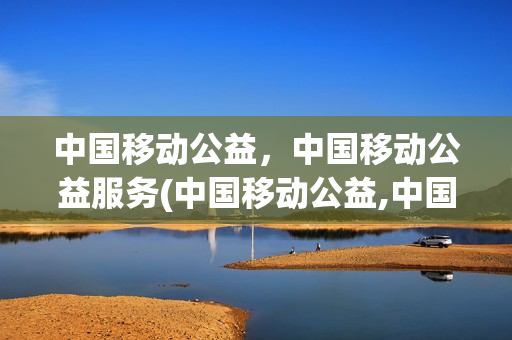 中国移动公益，中国移动公益服务(中国移动公益,中国移动公益服务是什么)