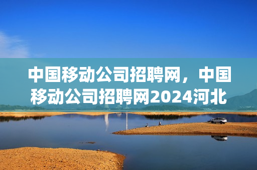 中国移动公司招聘网，中国移动公司招聘网2024河北省(中国移动河北公司2021秋季校园招聘)