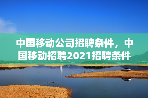 中国移动公司招聘条件，中国移动招聘2021招聘条件(中国移动招聘简章)