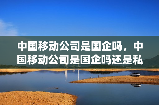 中国移动公司是国企吗，中国移动公司是国企吗还是私企(中国移动公司是国企吗百度百科)