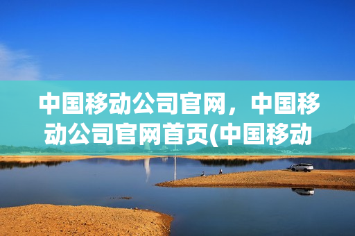 中国移动公司官网，中国移动公司官网首页(中国移动公司官网官方网站)