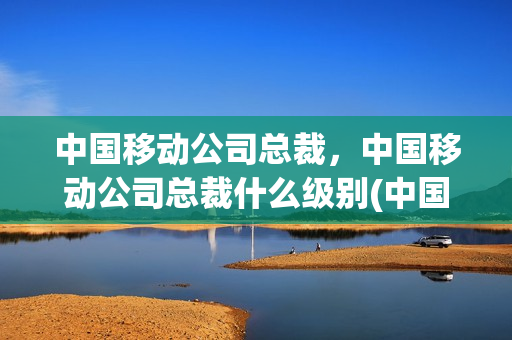 中国移动公司总裁，中国移动公司总裁什么级别(中国移动公司董事长是什么级别)