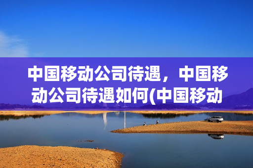 中国移动公司待遇，中国移动公司待遇如何(中国移动的待遇怎么样)