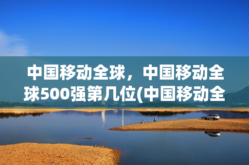 中国移动全球，中国移动全球500强第几位(中国移动全球排第几位)