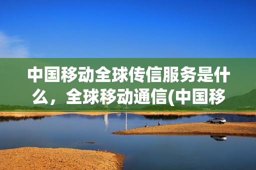 中国移动全球传信服务是什么，全球移动通信(中国移动全球传讯怎么设置)