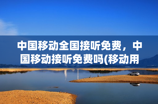 中国移动全国接听免费，中国移动接听免费吗(移动用户接听免费吗)
