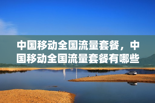 中国移动全国流量套餐，中国移动全国流量套餐有哪些(移动全国流量卡套餐介绍)