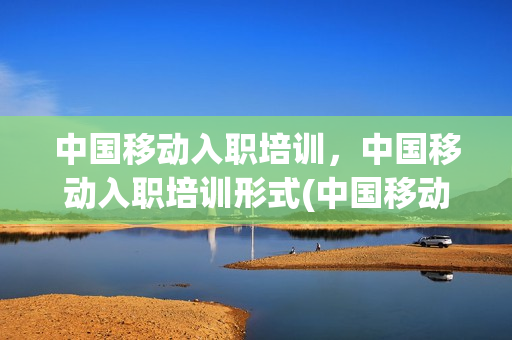 中国移动入职培训，中国移动入职培训形式(中国移动入职培训,中国移动入职培训形式有哪些)