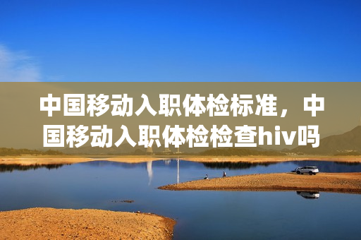 中国移动入职体检标准，中国移动入职体检检查hiv吗(移动入职体检后一般多久通知入职)