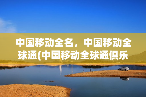 中国移动全名，中国移动全球通(中国移动全球通俱乐部官网)