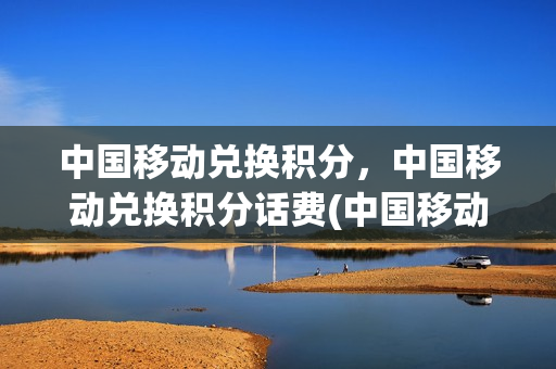 中国移动兑换积分，中国移动兑换积分话费(中国移动积分兑换话费规则)