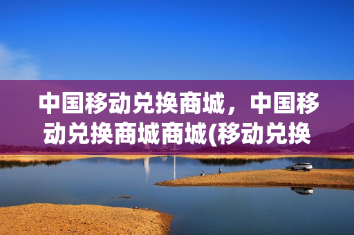中国移动兑换商城，中国移动兑换商城商城(移动兑换商城官网)