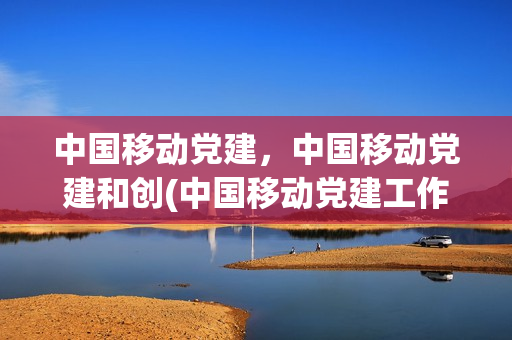 中国移动党建，中国移动党建和创(中国移动党建工作融合发展年)