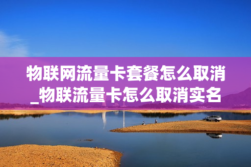 物联网流量卡套餐怎么取消_物联流量卡怎么取消实名认证