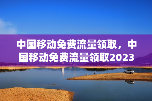 中国移动免费流量领取，中国移动免费流量领取2023(2020移动流量免费领取)