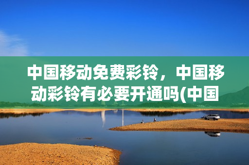 中国移动免费彩铃，中国移动彩铃有必要开通吗(中国移动彩铃有用吗)