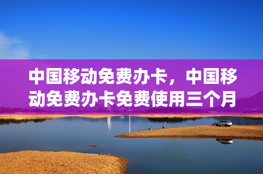 中国移动免费办卡，中国移动免费办卡免费使用三个月是真是假(移动公司免费办卡是真的吗)