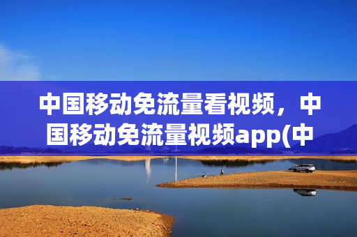 中国移动免流量看视频，中国移动免流量视频app(中国移动免流量看电视)