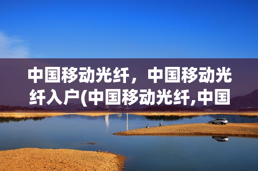 中国移动光纤，中国移动光纤入户(中国移动光纤,中国移动光纤入户收费吗)