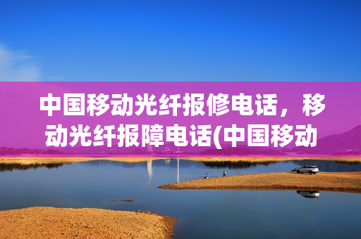 中国移动光纤报修电话，移动光纤报障电话(中国移动光纤电话客服热线)