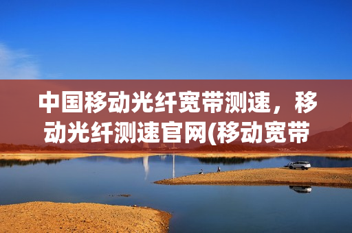 中国移动光纤宽带测速，移动光纤测速官网(移动宽带测速100m光纤测速多少正常)