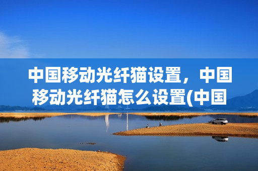 中国移动光纤猫设置，中国移动光纤猫怎么设置(中国移动光纤猫设置方法)