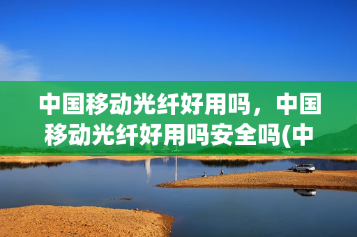 中国移动光纤好用吗，中国移动光纤好用吗安全吗(中国移动光纤网速怎么样)