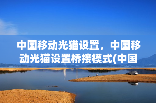 中国移动光猫设置，中国移动光猫设置桥接模式(中国移动的光猫怎么设置桥接模式)