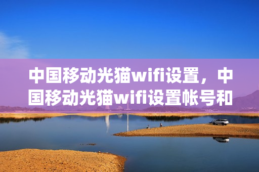 中国移动光猫wifi设置，中国移动光猫wifi设置帐号和密码是什么(移动光猫wi-fi设置)