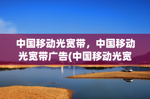 中国移动光宽带，中国移动光宽带广告(中国移动光宽带是什么意思)