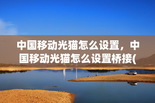 中国移动光猫怎么设置，中国移动光猫怎么设置桥接(中国移动光猫如何设置桥接)