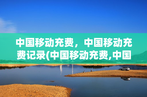 中国移动充费，中国移动充费记录(中国移动充费,中国移动充费记录怎么查询)