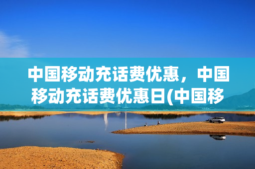 中国移动充话费优惠，中国移动充话费优惠日(中国移动充值话费优惠活动)