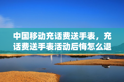 中国移动充话费送手表，充话费送手表活动后悔怎么退(充话费送手表骗局揭秘)