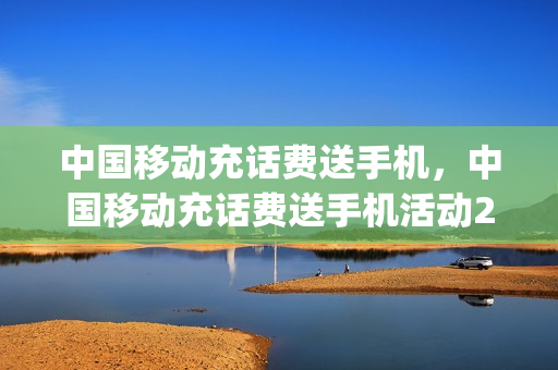 中国移动充话费送手机，中国移动充话费送手机活动2023(中国移动充话费送手机活动专区)