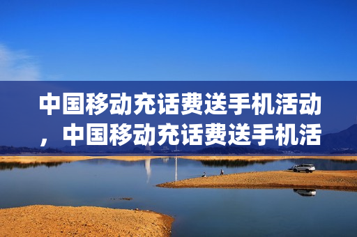 中国移动充话费送手机活动，中国移动充话费送手机活动机卡(中国移动充话费送手机活动2021)