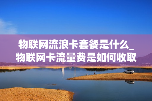 物联网流浪卡套餐是什么_物联网卡流量费是如何收取标准