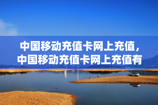 中国移动充值卡网上充值，中国移动充值卡网上充值有优惠吗(中国移动充值卡在线充值)