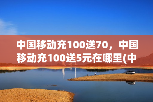中国移动充100送70，中国移动充100送5元在哪里(中国移动充100送70,中国移动充100送5元在哪里领取)
