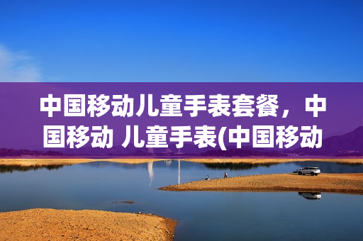 中国移动儿童手表套餐，中国移动 儿童手表(中国移动的儿童手表)