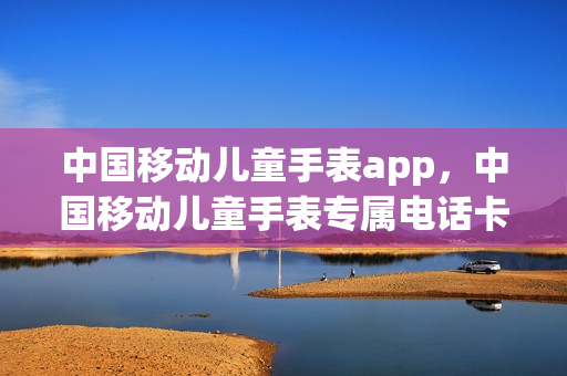 中国移动儿童手表app，中国移动儿童手表专属电话卡套餐(中国移动儿童手表怎么安装卡)