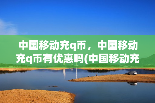 中国移动充q币，中国移动充q币有优惠吗(中国移动充q币,中国移动充q币有优惠吗安全吗)