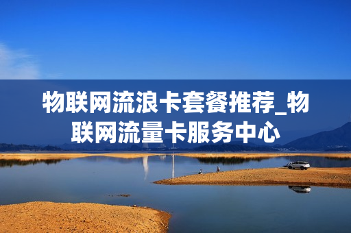 物联网流浪卡套餐推荐_物联网流量卡服务中心