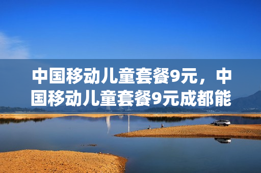 中国移动儿童套餐9元，中国移动儿童套餐9元成都能用吗(中国移动儿童专属卡每月多少钱)