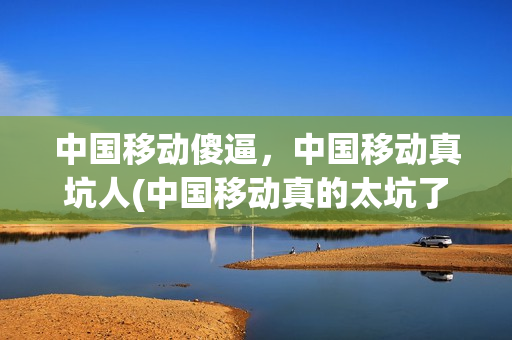中国移动傻逼，中国移动真坑人(中国移动真的太坑了)