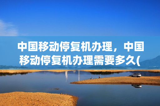 中国移动停复机办理，中国移动停复机办理需要多久(中国移动网上营业厅停复机业务)