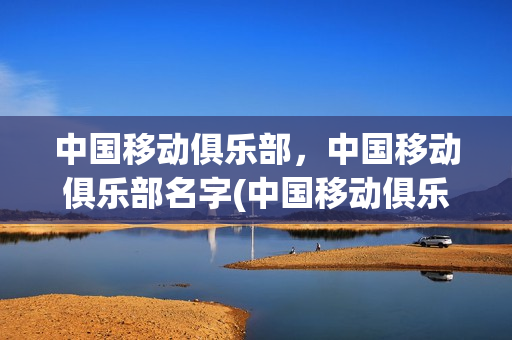 中国移动俱乐部，中国移动俱乐部名字(中国移动俱乐部,中国移动俱乐部名字怎么取)