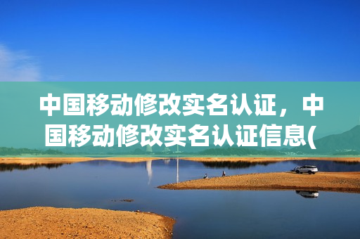 中国移动修改实名认证，中国移动修改实名认证信息(中国移动的实名认证怎么改)