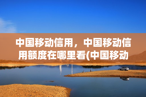 中国移动信用，中国移动信用额度在哪里看(中国移动怎么查看信用额度)