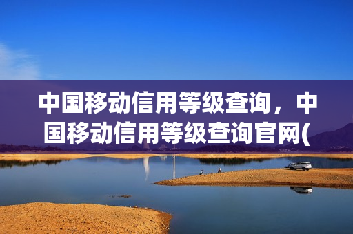中国移动信用等级查询，中国移动信用等级查询官网(中国移动信用等级划分)